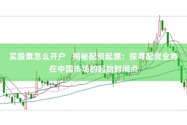 买股票怎么开户   揭秘配资起源：探寻配资业务在中国市场的起始时间点