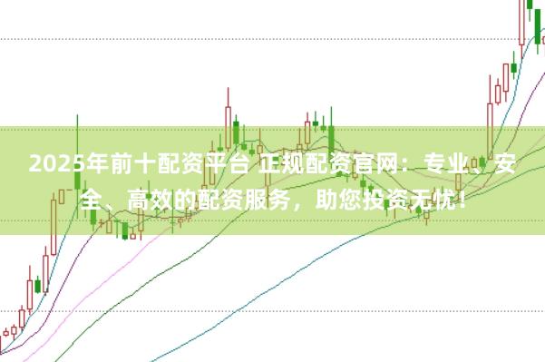 2025年前十配资平台 正规配资官网：专业、安全、高效的配资服务，助您投资无忧！