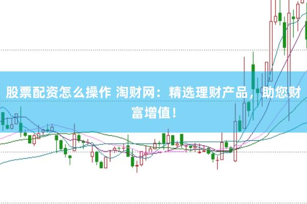 股票配资怎么操作 淘财网：精选理财产品，助您财富增值！