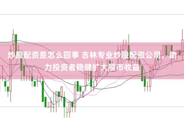 炒股配资是怎么回事 吉林专业炒股配资公司，助力投资者稳健扩大股市收益